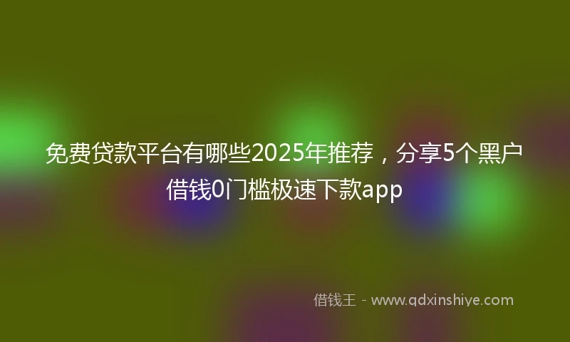免费贷款平台有哪些2025年推荐，分享5个黑户借钱0门槛极速下款app