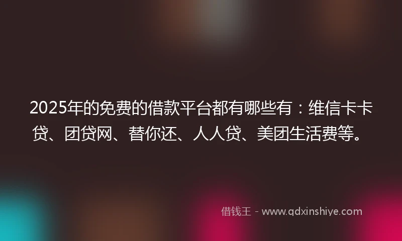 2025年的免费的借款平台都有哪些有：维信卡卡贷、团贷网、替你还、人人贷、美团生活费等。