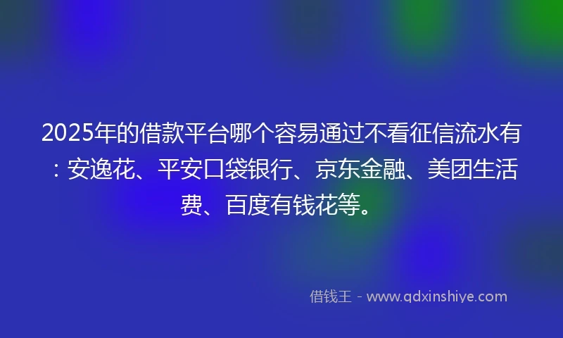2025年的借款平台哪个容易通过不看征信流水有：安逸花、平安口袋银行、京东金融、美团生活费、百度有钱花等。