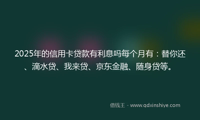 2025年的信用卡贷款有利息吗每个月有：替你还、滴水贷、我来贷、京东金融、随身贷等。