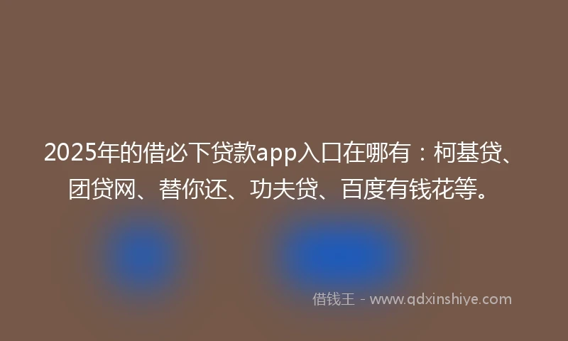 2025年的借必下贷款app入口在哪有：柯基贷、团贷网、替你还、功夫贷、百度有钱花等。