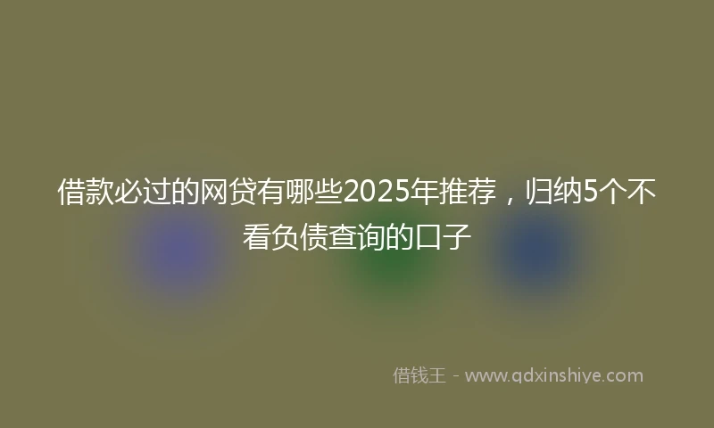 借款必过的网贷有哪些2025年推荐，归纳5个不看负债查询的口子