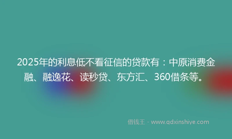 2025年的利息低不看征信的贷款有：中原消费金融、融逸花、读秒贷、东方汇、360借条等。