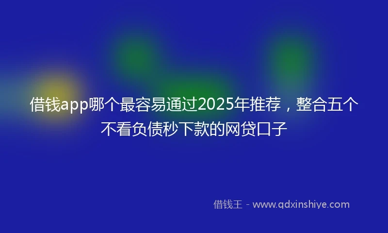 借钱app哪个最容易通过2025年推荐，整合五个不看负债秒下款的网贷口子