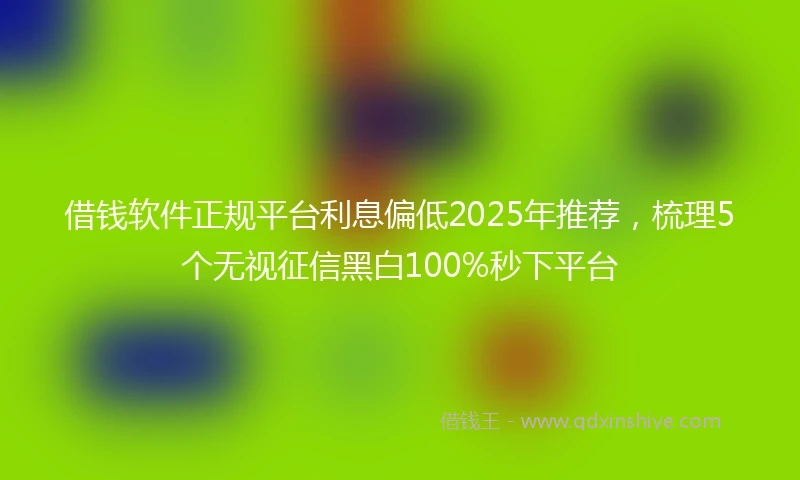 借钱软件正规平台利息偏低2025年推荐，梳理5个无视征信黑白100%秒下平台
