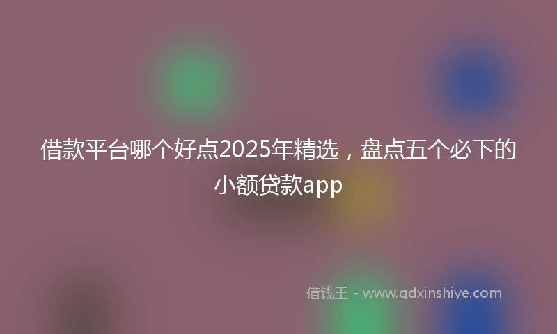 借款平台哪个好点2025年精选，盘点五个必下的小额贷款app