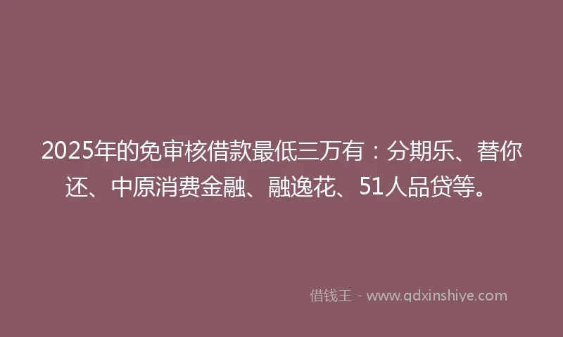 2025年的免审核借款最低三万有：分期乐、替你还、中原消费金融、融逸花、51人品贷等。