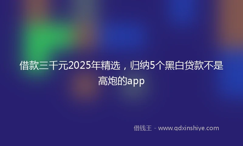 借款三千元2025年精选，归纳5个黑白贷款不是高炮的app