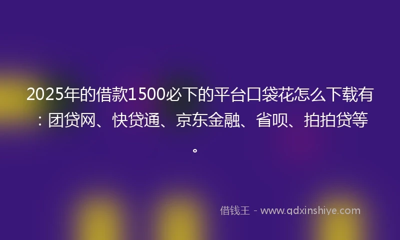 2025年的借款1500必下的平台口袋花怎么下载有：团贷网、快贷通、京东金融、省呗、拍拍贷等。