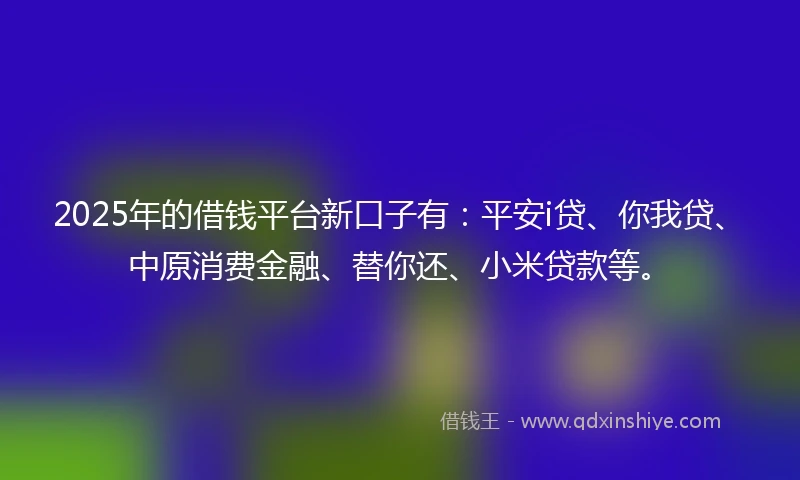 2025年的借钱平台新口子有：平安i贷、你我贷、中原消费金融、替你还、小米贷款等。