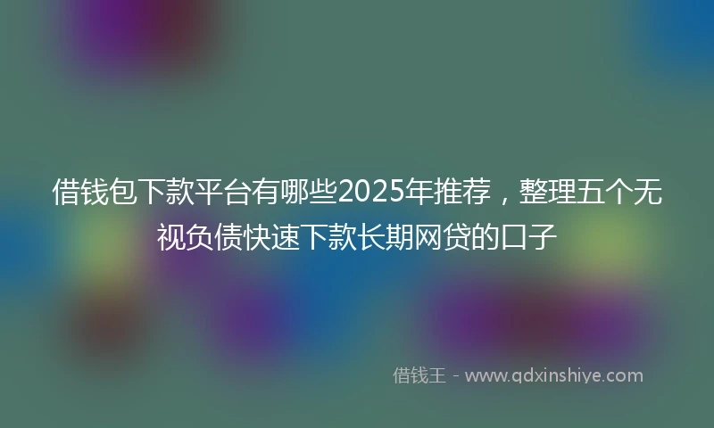 借钱包下款平台有哪些2025年推荐，整理五个无视负债快速下款长期网贷的口子