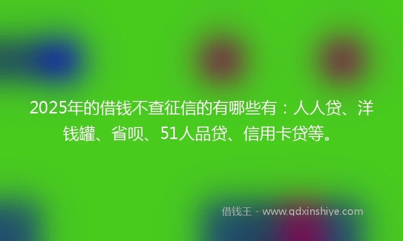 2025年的借钱不查征信的有哪些有：人人贷、洋钱罐、省呗、51人品贷、信用卡贷等。