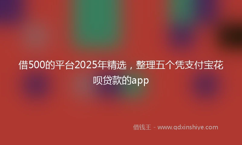 借500的平台2025年精选，整理五个凭支付宝花呗贷款的app
