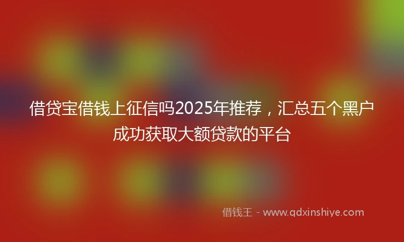 借贷宝借钱上征信吗2025年推荐，汇总五个黑户成功获取大额贷款的平台