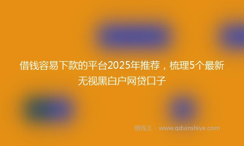 借钱容易下款的平台2025年推荐，梳理5个最新无视黑白户网贷口子