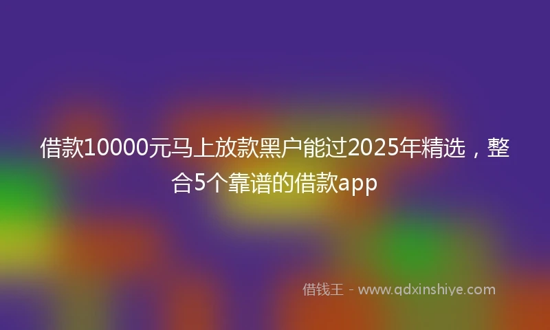借款10000元马上放款黑户能过2025年精选，整合5个靠谱的借款app
