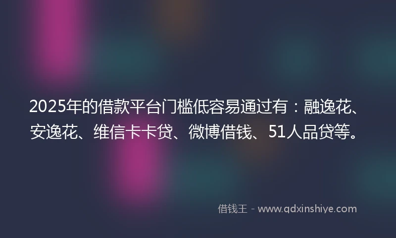 2025年的借款平台门槛低容易通过有：融逸花、安逸花、维信卡卡贷、微博借钱、51人品贷等。