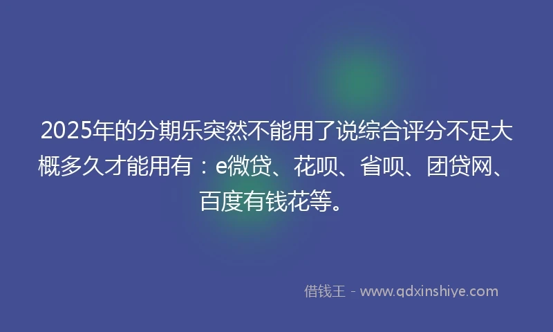 2025年的分期乐突然不能用了说综合评分不足大概多久才能用有：e微贷、花呗、省呗、团贷网、百度有钱花等。