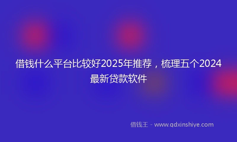 借钱什么平台比较好2025年推荐，梳理五个2024最新贷款软件