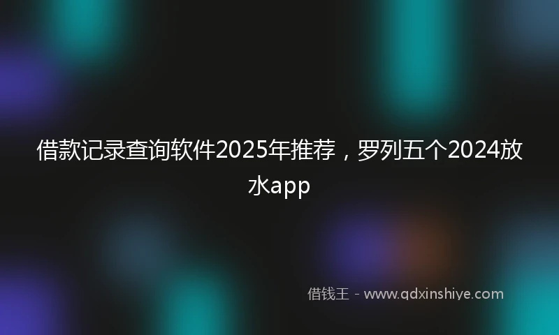 借款记录查询软件2025年推荐，罗列五个2024放水app