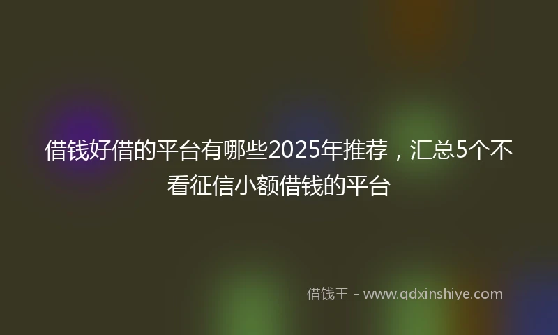 借钱好借的平台有哪些2025年推荐，汇总5个不看征信小额借钱的平台
