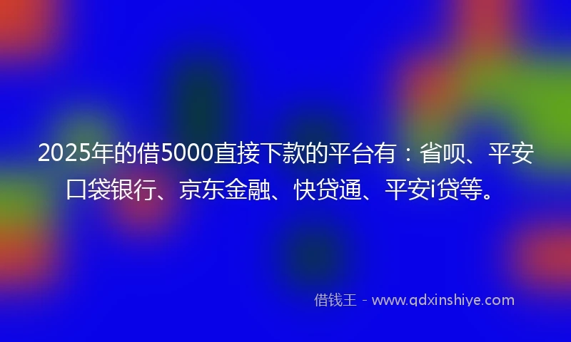 2025年的借5000直接下款的平台有：省呗、平安口袋银行、京东金融、快贷通、平安i贷等。