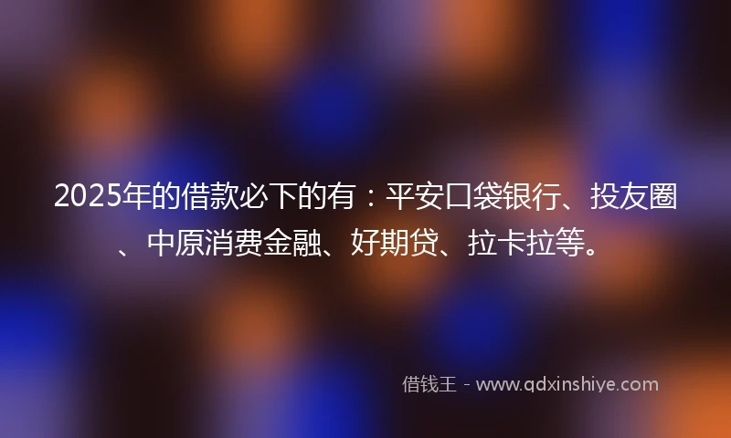 2025年的借款必下的有：平安口袋银行、投友圈、中原消费金融、好期贷、拉卡拉等。
