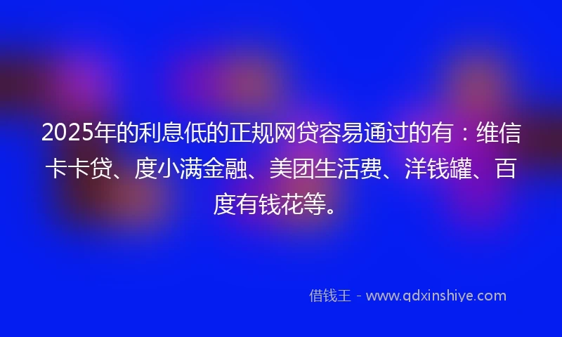 2025年的利息低的正规网贷容易通过的有：维信卡卡贷、度小满金融、美团生活费、洋钱罐、百度有钱花等。