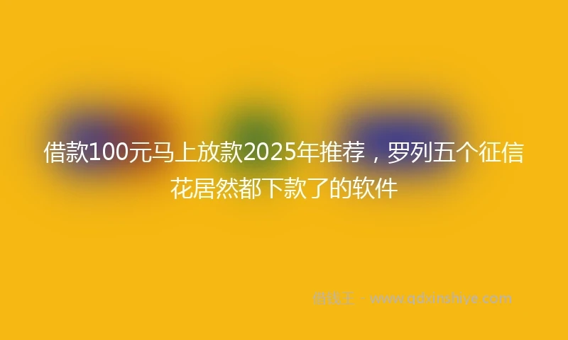 借款100元马上放款2025年推荐，罗列五个征信花居然都下款了的软件