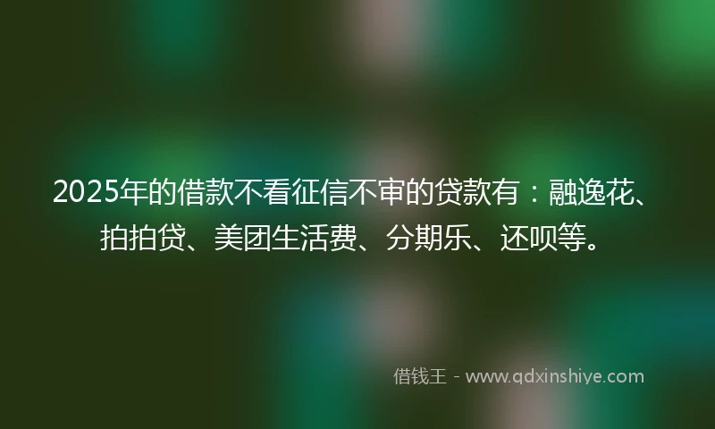 2025年的借款不看征信不审的贷款有：融逸花、拍拍贷、美团生活费、分期乐、还呗等。