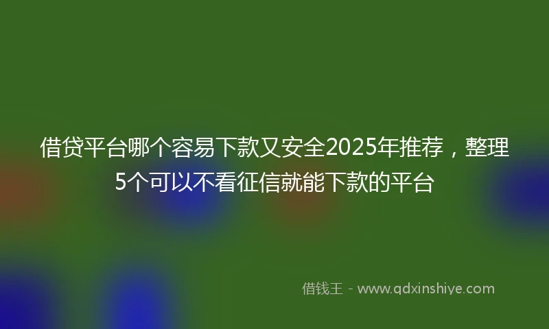借贷平台哪个容易下款又安全2025年推荐，整理5个可以不看征信就能下款的平台