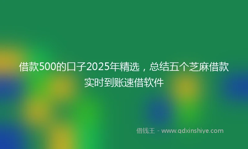 借款500的口子2025年精选，总结五个芝麻借款实时到账速借软件
