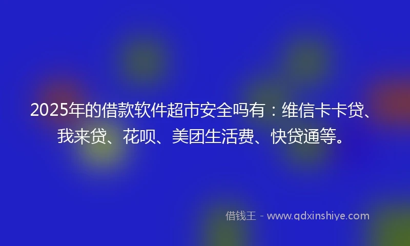 2025年的借款软件超市安全吗有：维信卡卡贷、我来贷、花呗、美团生活费、快贷通等。