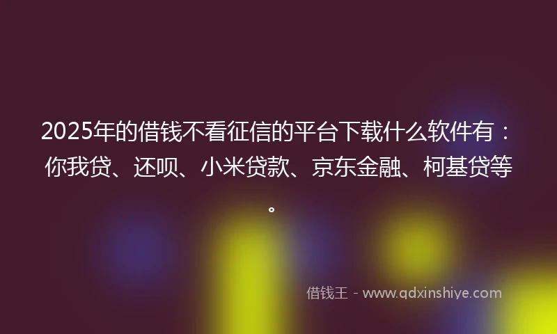 2025年的借钱不看征信的平台下载什么软件有：你我贷、还呗、小米贷款、京东金融、柯基贷等。