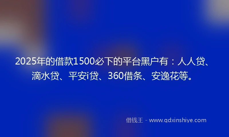 2025年的借款1500必下的平台黑户有：人人贷、滴水贷、平安i贷、360借条、安逸花等。