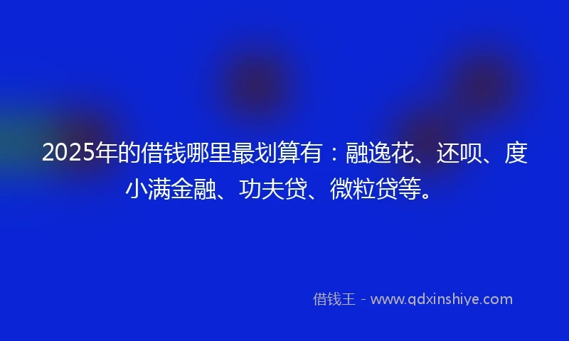 2025年的借钱哪里最划算有：融逸花、还呗、度小满金融、功夫贷、微粒贷等。