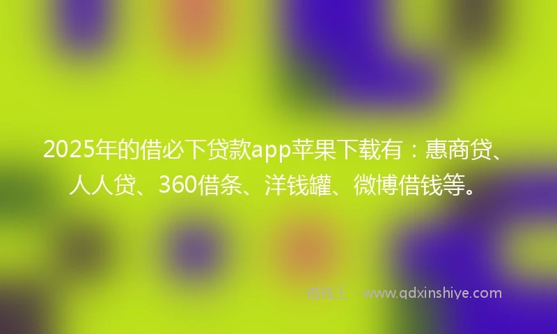2025年的借必下贷款app苹果下载有：惠商贷、人人贷、360借条、洋钱罐、微博借钱等。