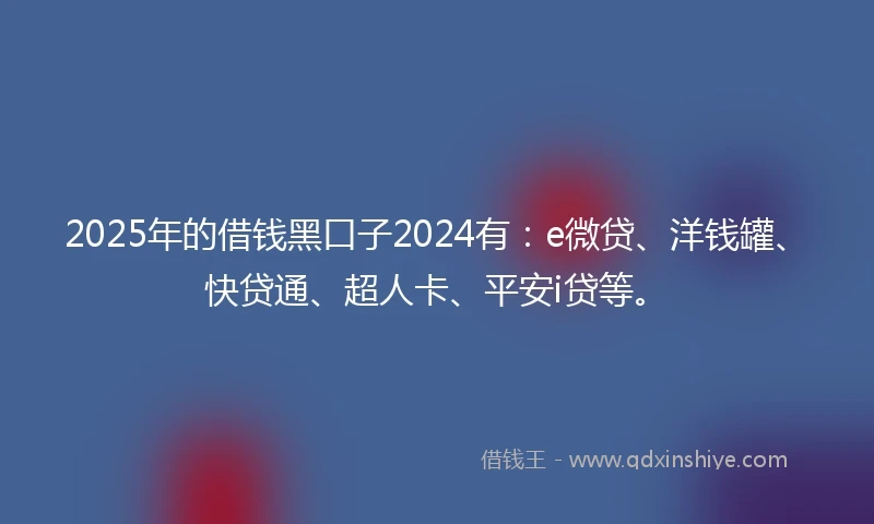 2025年的借钱黑口子2024有：e微贷、洋钱罐、快贷通、超人卡、平安i贷等。