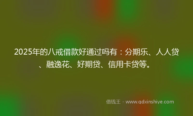 2025年的八戒借款好通过吗有：分期乐、人人贷、融逸花、好期贷、信用卡贷等。