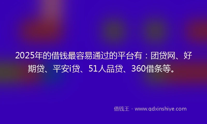 2025年的借钱最容易通过的平台有：团贷网、好期贷、平安i贷、51人品贷、360借条等。