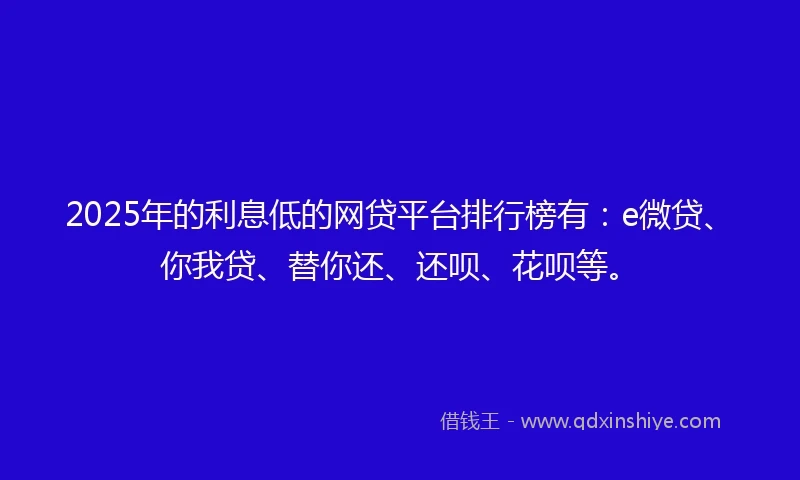 2025年的利息低的网贷平台排行榜有：e微贷、你我贷、替你还、还呗、花呗等。