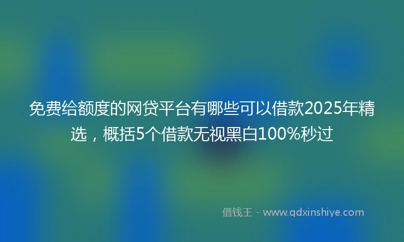 免费给额度的网贷平台有哪些可以借款2025年精选，概括5个借款无视黑白100%秒过