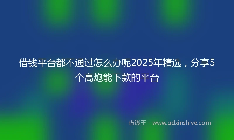 借钱平台都不通过怎么办呢2025年精选，分享5个高炮能下款的平台