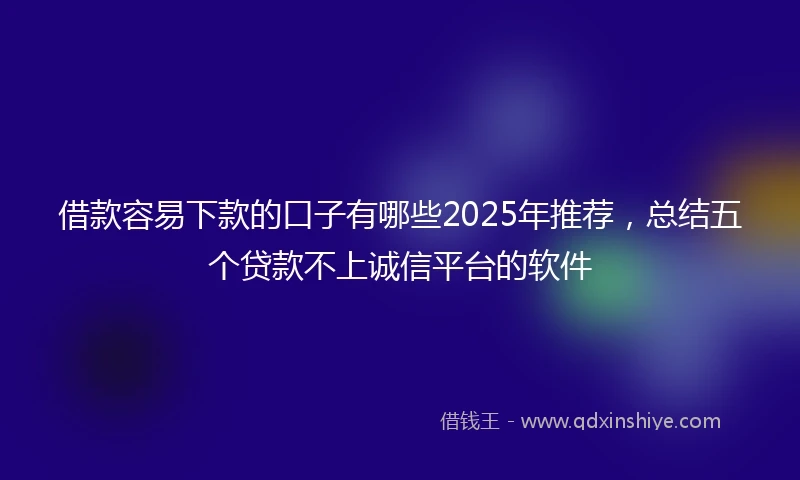借款容易下款的口子有哪些2025年推荐，总结五个贷款不上诚信平台的软件