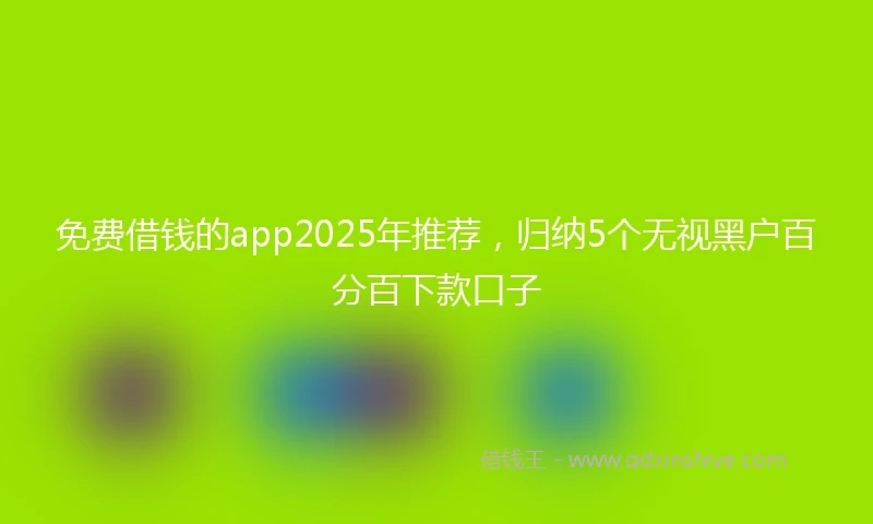 免费借钱的app2025年推荐，归纳5个无视黑户百分百下款口子
