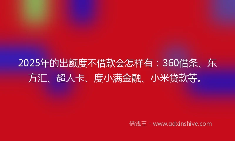 2025年的出额度不借款会怎样有：360借条、东方汇、超人卡、度小满金融、小米贷款等。
