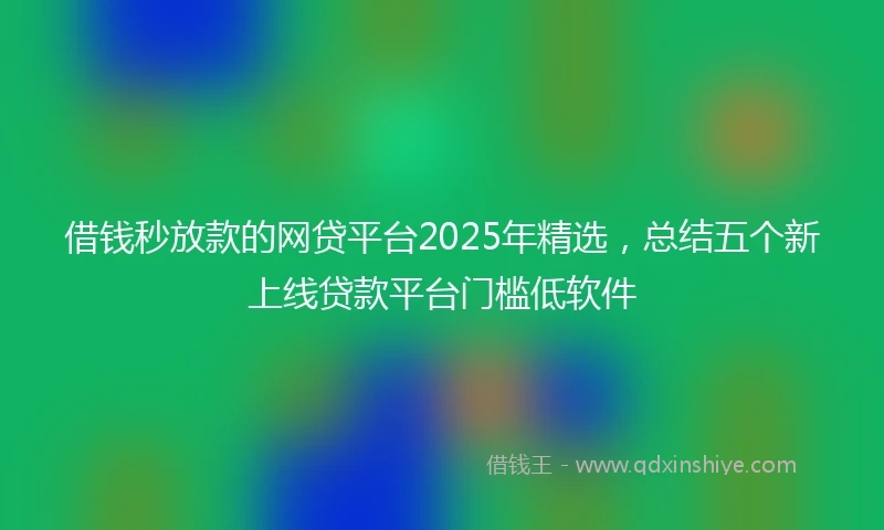 借钱秒放款的网贷平台2025年精选，总结五个新上线贷款平台门槛低软件