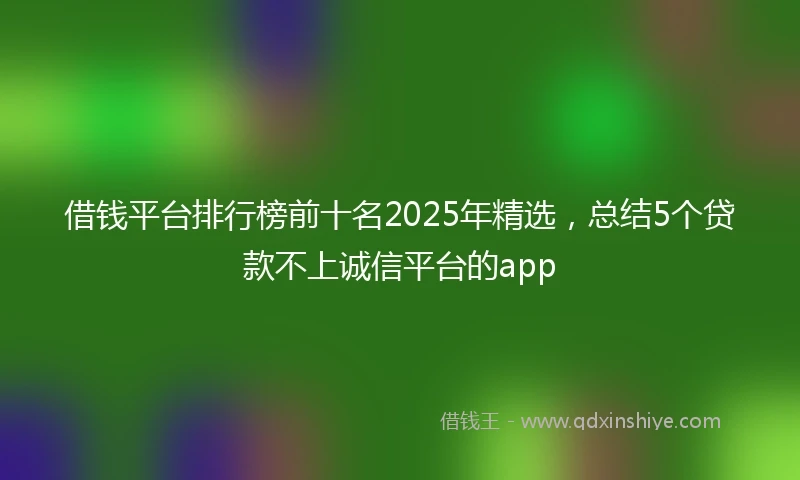借钱平台排行榜前十名2025年精选，总结5个贷款不上诚信平台的app