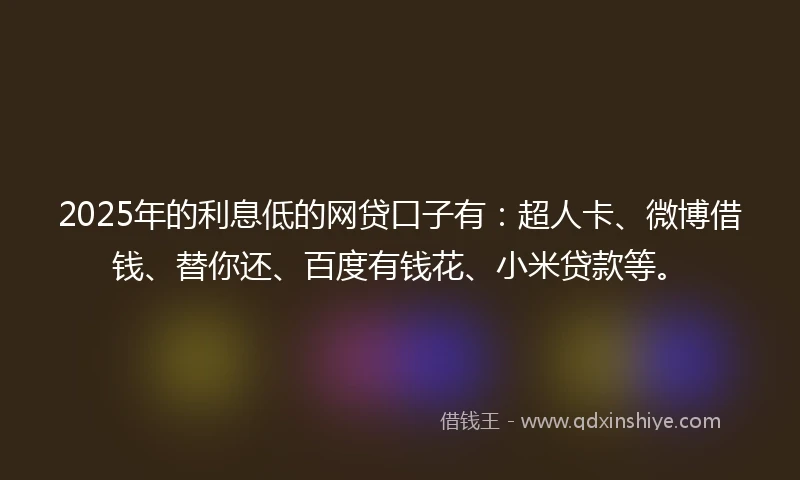 2025年的利息低的网贷口子有：超人卡、微博借钱、替你还、百度有钱花、小米贷款等。