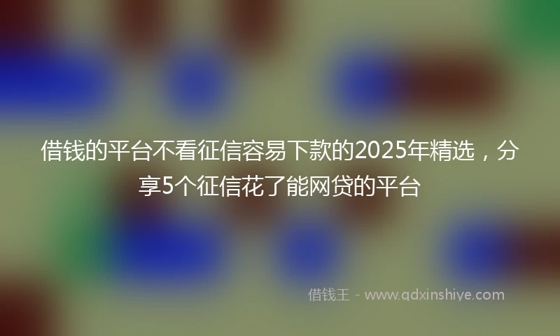 借钱的平台不看征信容易下款的2025年精选，分享5个征信花了能网贷的平台